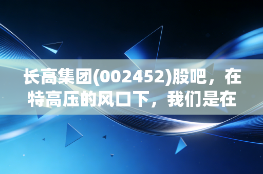 长高集团(002452)股吧，在特高压的风口下，我们是在种树还是在等风来？