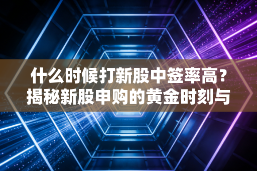 什么时候打新股中签率高？揭秘新股申购的黄金时刻与底层逻辑