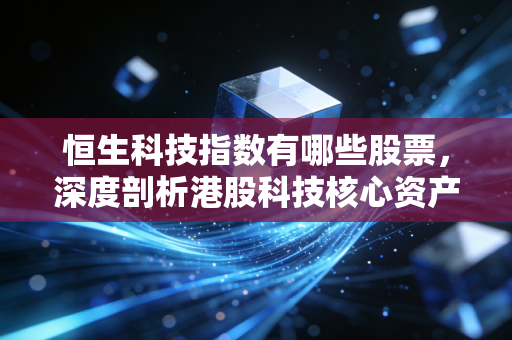 恒生科技指数有哪些股票，深度剖析港股科技核心资产与投资心法