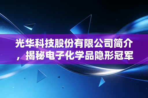 光华科技股份有限公司简介,揭秘电子化学品隐形冠军的进阶之路