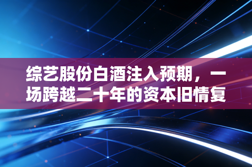 综艺股份白酒注入预期，一场跨越二十年的资本旧情复燃还是空中楼阁？