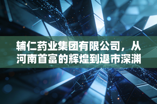辅仁药业集团有限公司，从河南首富的辉煌到退市深渊，一场关于信任的崩塌