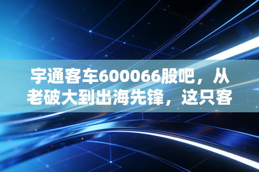 宇通客车600066股吧，从老破大到出海先锋，这只客车龙头还能不能打？