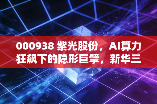 000938 紫光股份，AI算力狂飙下的隐形巨擘，新华三并表是机遇还是豪赌？