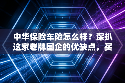 中华保险车险怎么样？深扒这家老牌国企的优缺点，买车险前必看！
