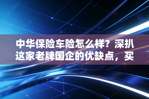 中华保险车险怎么样?深扒这家老牌国企的优缺点,买车险前必看!