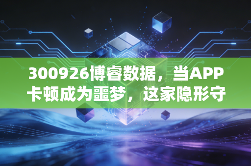 300926博睿数据，当APP卡顿成为噩梦，这家隐形守护者的投资价值几何？