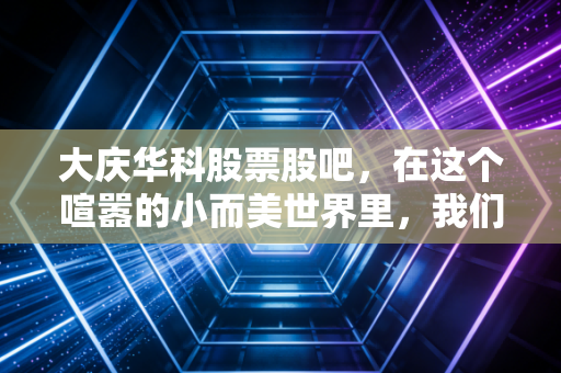 大庆华科股票股吧，在这个喧嚣的小而美世界里，我们到底在博弈什么？