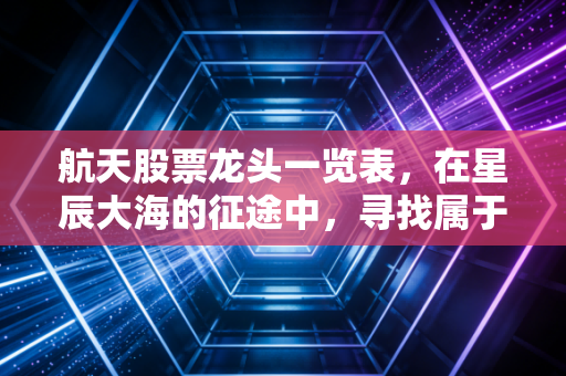 航天股票龙头一览表，在星辰大海的征途中，寻找属于你的那颗明星