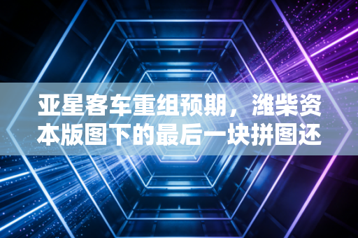 亚星客车重组预期，潍柴资本版图下的最后一块拼图还是鸡肋？