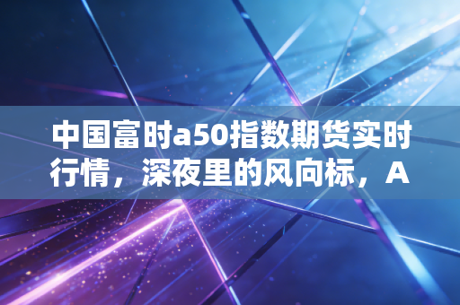 中国富时a50指数期货实时行情，深夜里的风向标，A股的预演与投资者的心跳