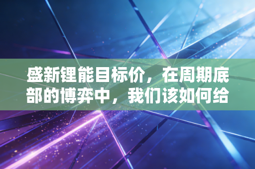 盛新锂能目标价，在周期底部的博弈中，我们该如何给这家锂企定价？