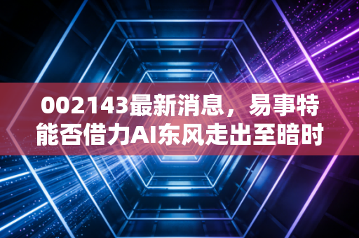 002143最新消息，易事特能否借力AI东风走出至暗时刻？深度剖析其光伏与储能新赛道