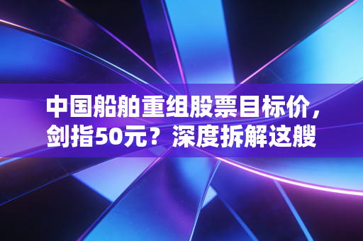 中国船舶重组股票目标价，剑指50元？深度拆解这艘超级航母的估值重塑与长牛逻辑