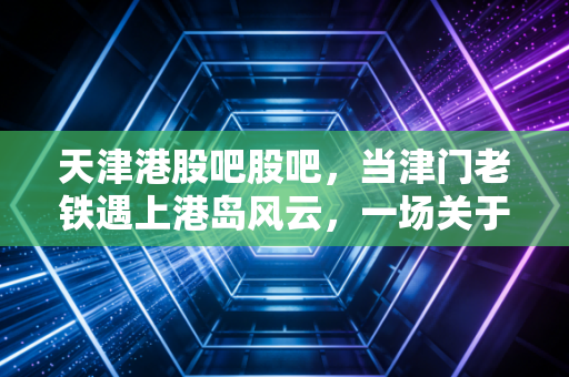 天津港股吧股吧，当津门老铁遇上港岛风云，一场关于财富与心态的深度对话