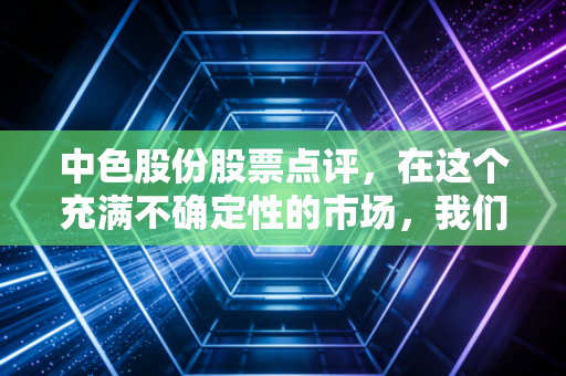 中色股份股票点评，在这个充满不确定性的市场，我们要如何看懂这位有色老将的真实价值？