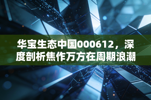 华宝生态中国000612，深度剖析焦作万方在周期浪潮中的突围与坚守