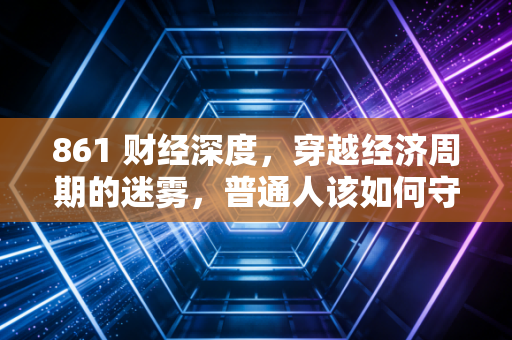 861 财经深度，穿越经济周期的迷雾，普通人该如何守住钱袋子？