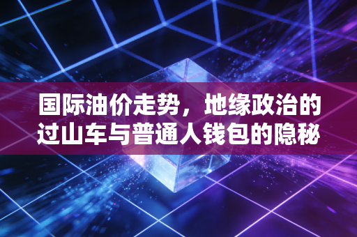 国际油价走势,地缘政治的过山车与普通人钱包的隐秘战争