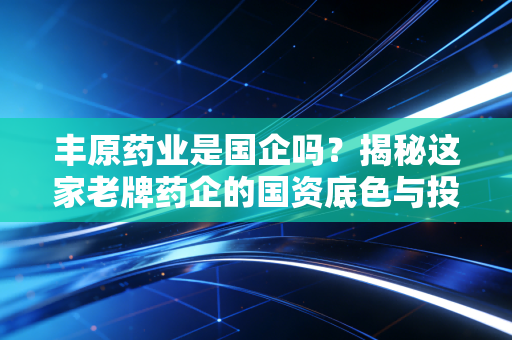 丰原药业是国企吗？揭秘这家老牌药企的国资底色与投资逻辑
