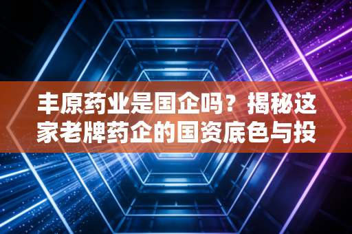 丰原药业是国企吗？揭秘这家老牌药企的国资底色与投资逻辑