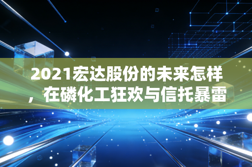 2021宏达股份的未来怎样，在磷化工狂欢与信托暴雷的夹缝中求生
