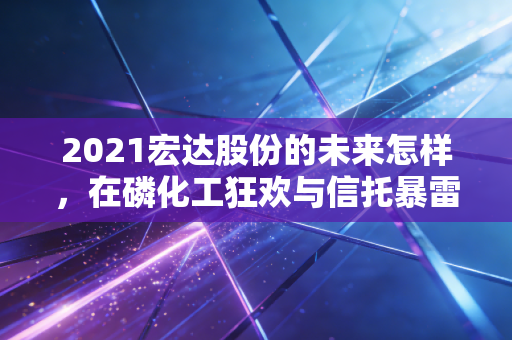 2021宏达股份的未来怎样，在磷化工狂欢与信托暴雷的夹缝中求生