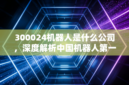 300024机器人是什么公司，深度解析中国机器人第一股的江湖地位与投资价值