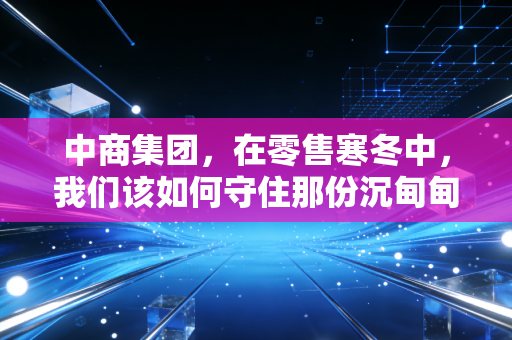 中商集团,在零售寒冬中,我们该如何守住那份沉甸甸的烟火气?