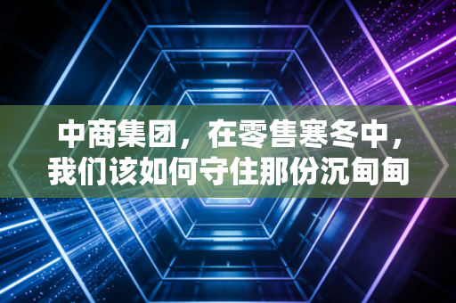 中商集团，在零售寒冬中，我们该如何守住那份沉甸甸的烟火气？
