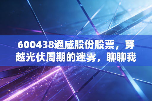 600438通威股份股票，穿越光伏周期的迷雾，聊聊我对这家龙头企业的真实看法