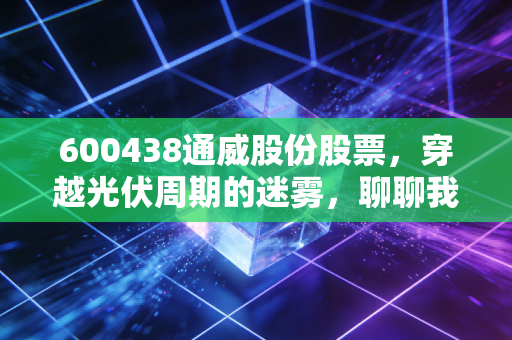 600438通威股份股票，穿越光伏周期的迷雾，聊聊我对这家龙头企业的真实看法