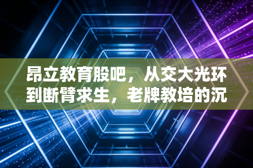 昂立教育股吧，从交大光环到断臂求生，老牌教培的沉浮与散户的焦虑