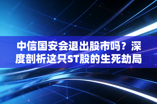 中信国安会退出股市吗？深度剖析这只ST股的生死劫局与散户的悲欢