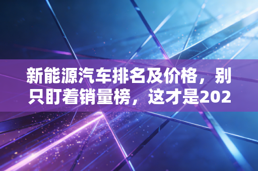 新能源汽车排名及价格，别只盯着销量榜，这才是2024年最真实的购车避坑指南