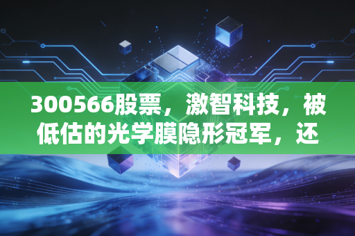 300566股票，激智科技，被低估的光学膜隐形冠军，还是被市场遗忘的苦行僧？