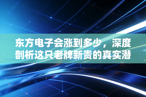 东方电子会涨到多少，深度剖析这只老牌新贵的真实潜力与未来估值