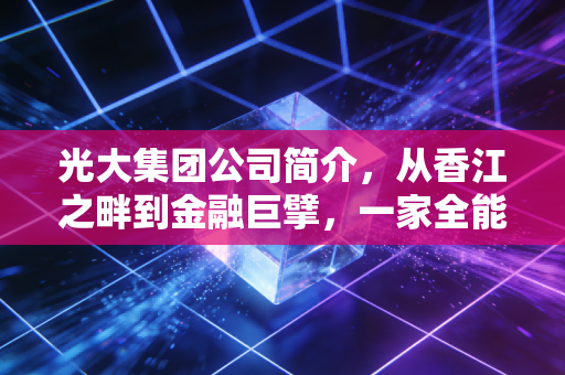 光大集团公司简介，从香江之畔到金融巨擘，一家全能型国企的蜕变与担当