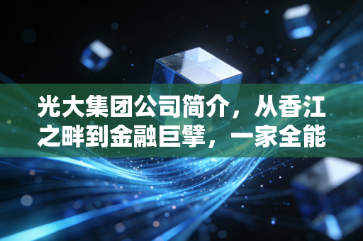 光大集团公司简介，从香江之畔到金融巨擘，一家全能型国企的蜕变与担当