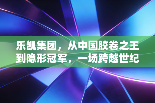 乐凯集团，从中国胶卷之王到隐形冠军，一场跨越世纪的生死突围