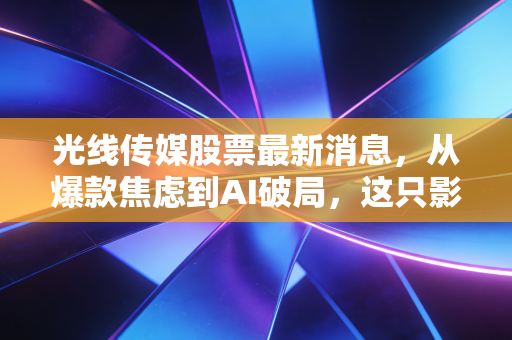 光线传媒股票最新消息，从爆款焦虑到AI破局，这只影视茅还能翻红吗？