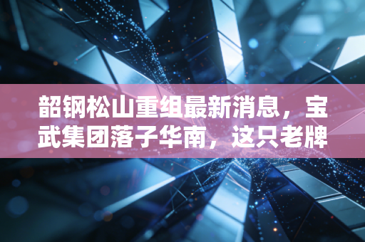 韶钢松山重组最新消息，宝武集团落子华南，这只老牌钢铁股能否迎来第二春？