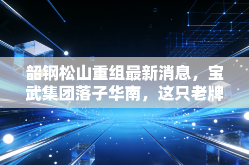 韶钢松山重组最新消息，宝武集团落子华南，这只老牌钢铁股能否迎来第二春？
