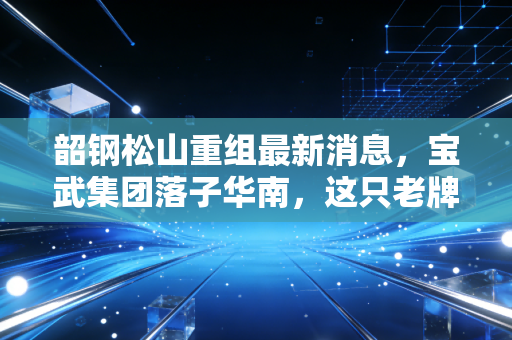 韶钢松山重组最新消息，宝武集团落子华南，这只老牌钢铁股能否迎来第二春？