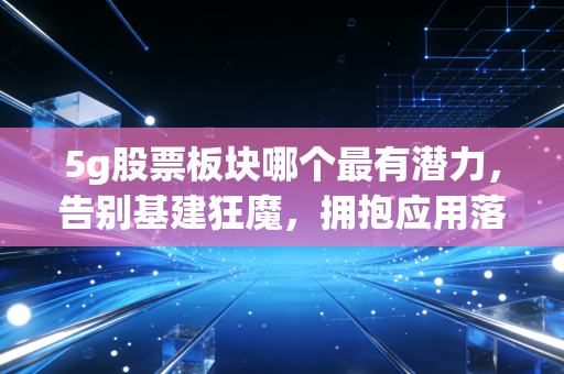 5g股票板块哪个最有潜力，告别基建狂魔，拥抱应用落地的黄金十年