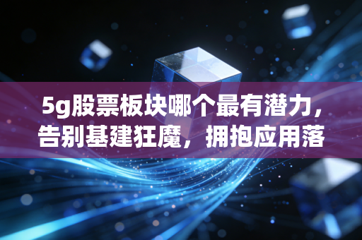 5g股票板块哪个最有潜力，告别基建狂魔，拥抱应用落地的黄金十年