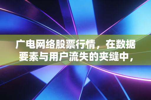 广电网络股票行情，在数据要素与用户流失的夹缝中，这波反弹是反转还是昙花一现？