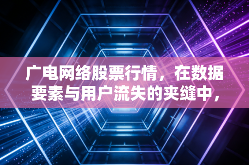 广电网络股票行情，在数据要素与用户流失的夹缝中，这波反弹是反转还是昙花一现？