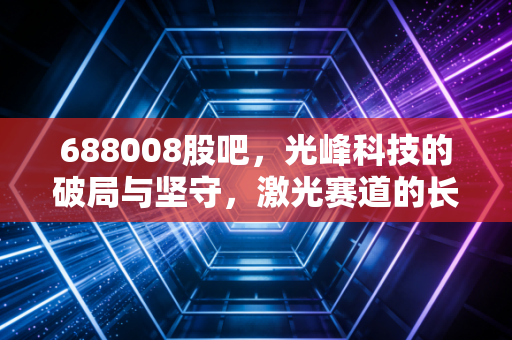 688008股吧，光峰科技的破局与坚守，激光赛道的长跑者能否迎来春天？