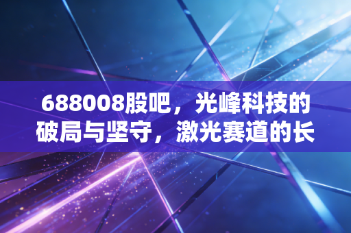 688008股吧，光峰科技的破局与坚守，激光赛道的长跑者能否迎来春天？